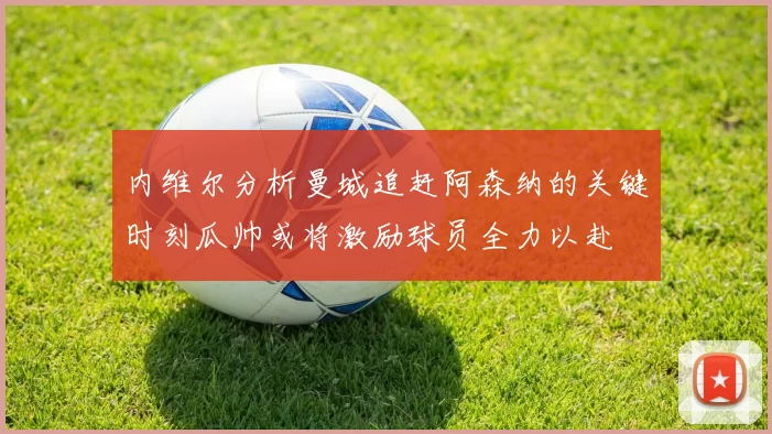 内维尔分析曼城追赶阿森纳的关键时刻瓜帅或将激励球员全力以赴