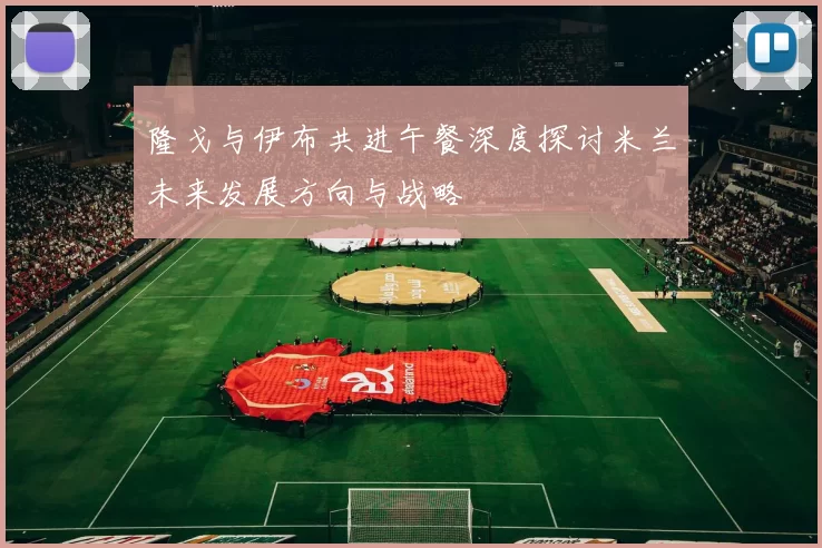隆戈与伊布共进午餐深度探讨米兰未来发展方向与战略