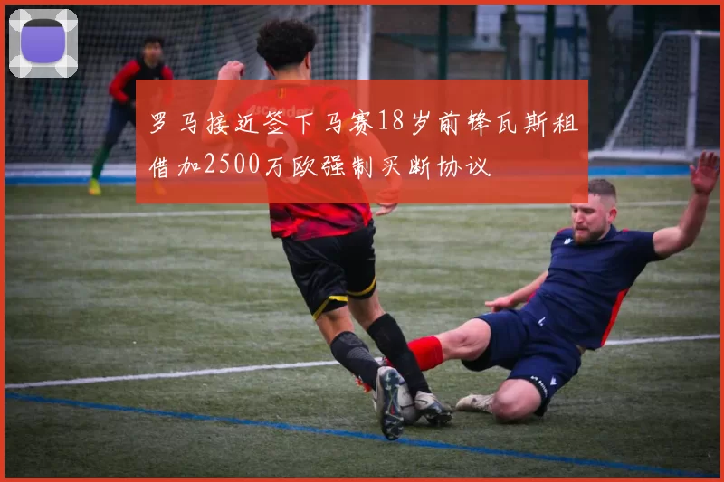 罗马接近签下马赛18岁前锋瓦斯租借加2500万欧强制买断协议