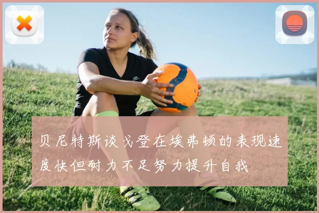 贝尼特斯谈戈登在埃弗顿的表现速度快但耐力不足努力提升自我