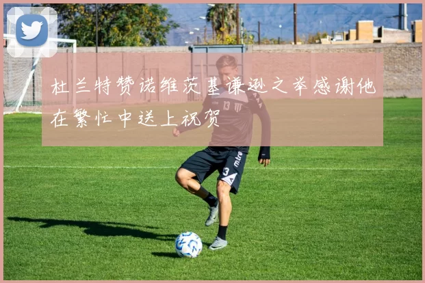 杜兰特赞诺维茨基谦逊之举感谢他在繁忙中送上祝贺