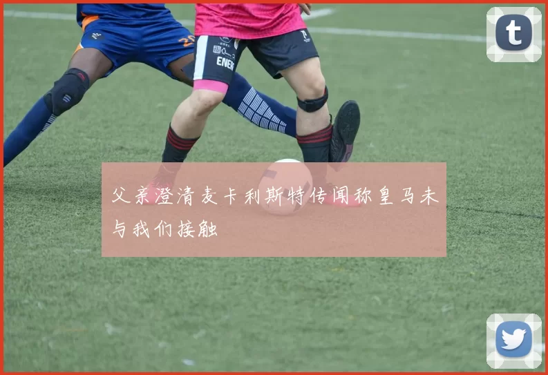 父亲澄清麦卡利斯特传闻称皇马未与我们接触