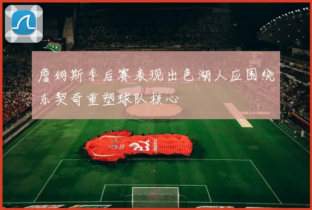 詹姆斯季后赛表现出色湖人应围绕东契奇重塑球队核心