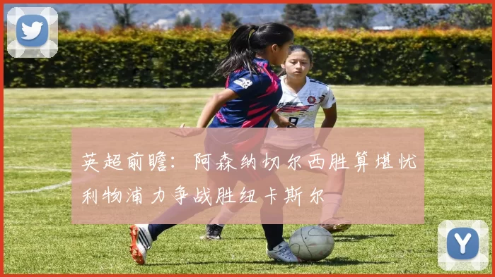 英超前瞻：阿森纳切尔西胜算堪忧利物浦力争战胜纽卡斯尔