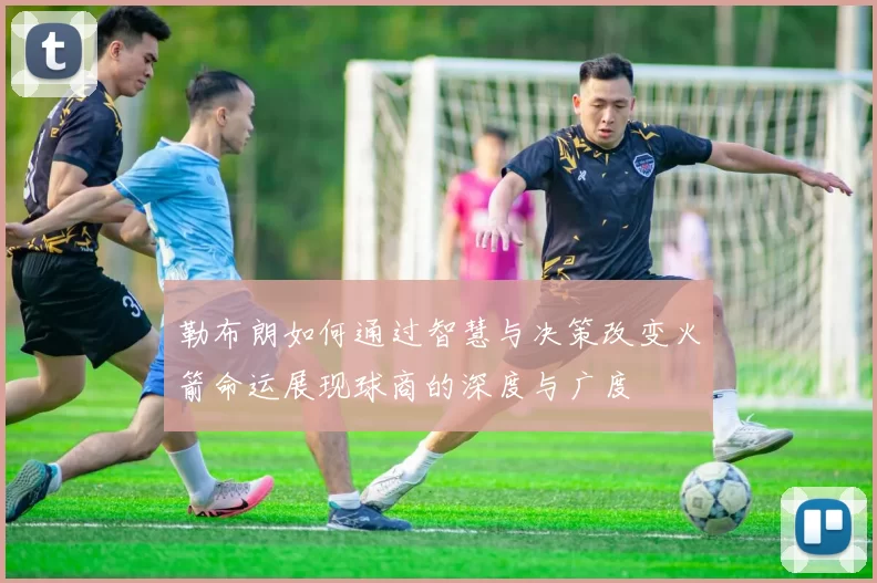勒布朗如何通过智慧与决策改变火箭命运展现球商的深度与广度