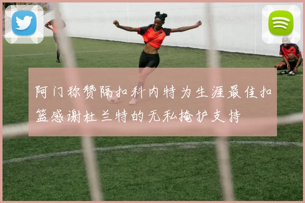 阿门称赞隔扣科内特为生涯最佳扣篮感谢杜兰特的无私掩护支持